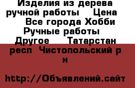 Изделия из дерева ручной работы  › Цена ­ 1 - Все города Хобби. Ручные работы » Другое   . Татарстан респ.,Чистопольский р-н